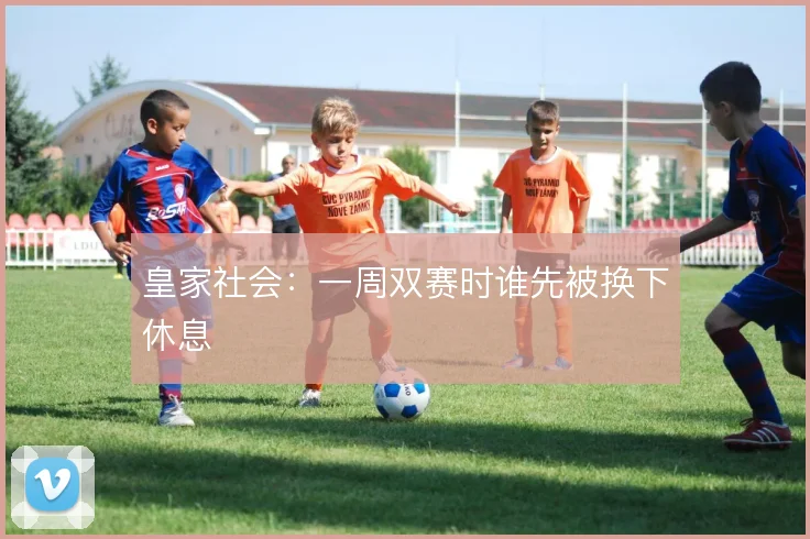 皇家社会：一周双赛时谁先被换下休息