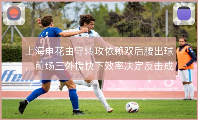 上海申花由守转攻依赖双后腰出球,前场三外援快下效率决定反击成色