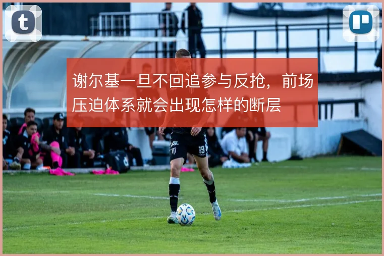 谢尔基一旦不回追参与反抢，前场压迫体系就会出现怎样的断层