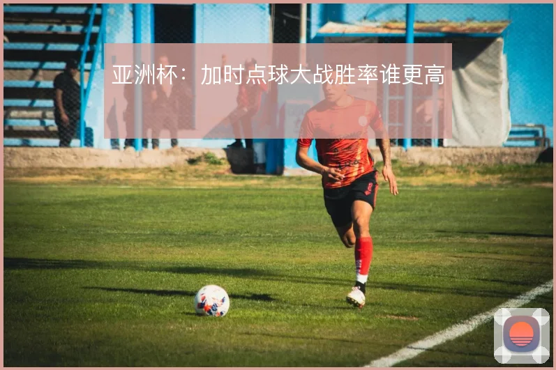 亚洲杯：加时点球大战胜率谁更高