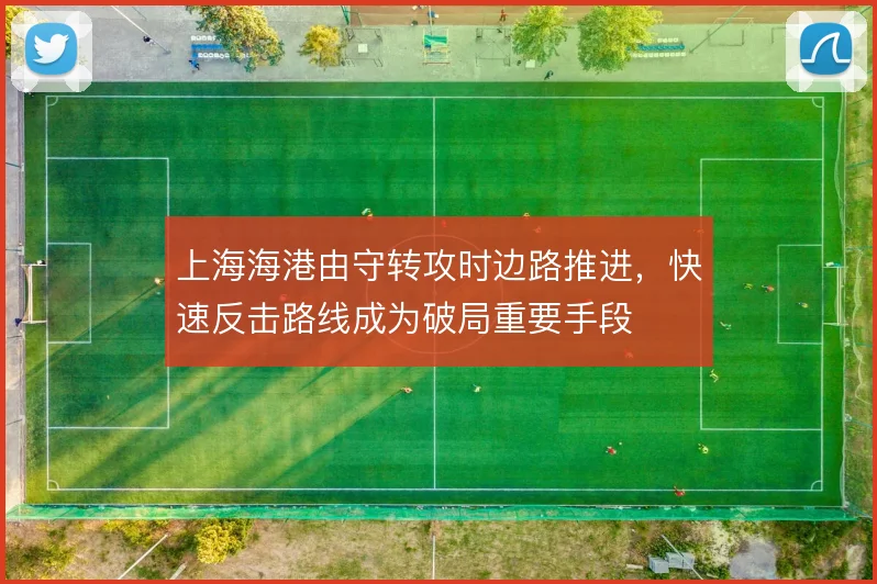 上海海港由守转攻时边路推进，快速反击路线成为破局重要手段