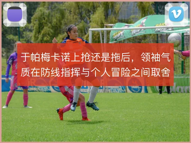 于帕梅卡诺上抢还是拖后，领袖气质在防线指挥与个人冒险之间取舍