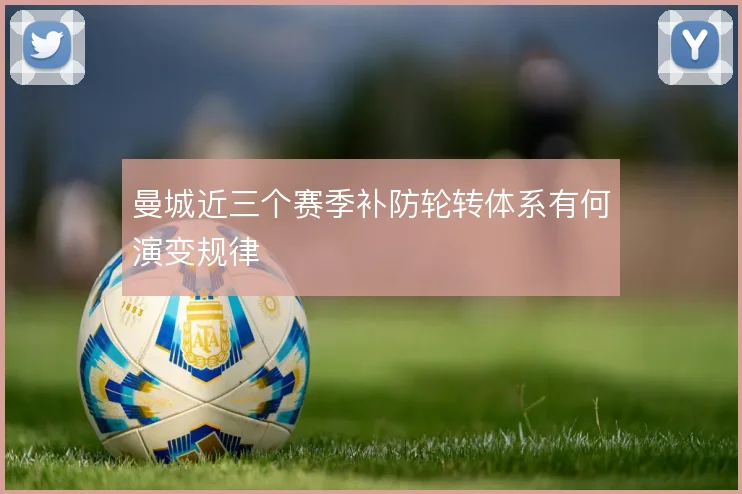 曼城近三个赛季补防轮转体系有何演变规律