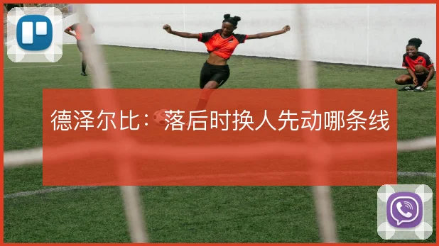 德泽尔比：落后时换人先动哪条线