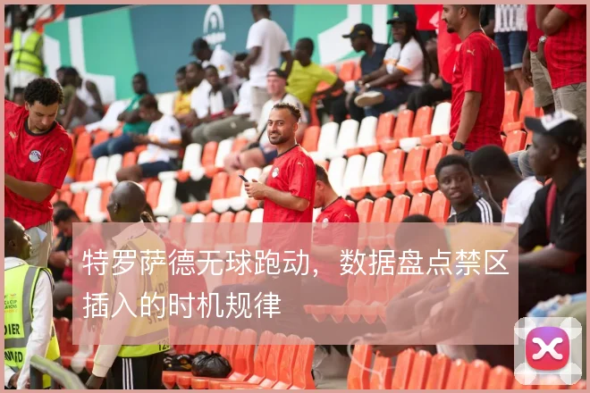 特罗萨德无球跑动，数据盘点禁区插入的时机规律