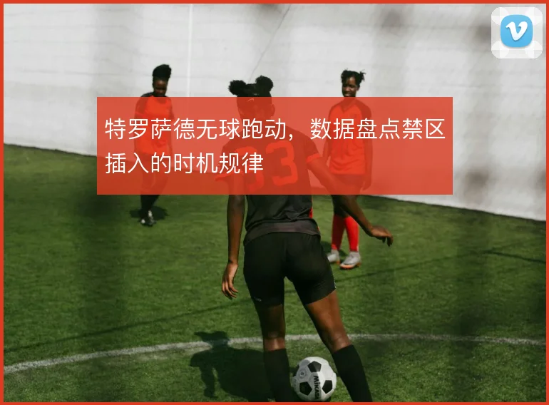 特罗萨德无球跑动，数据盘点禁区插入的时机规律