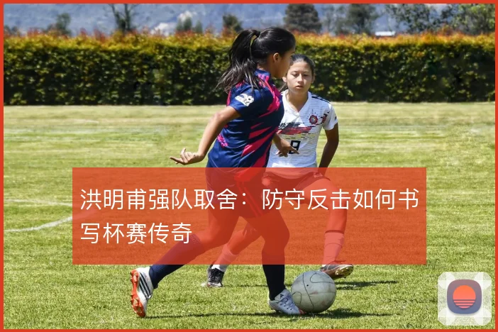 洪明甫强队取舍：防守反击如何书写杯赛传奇