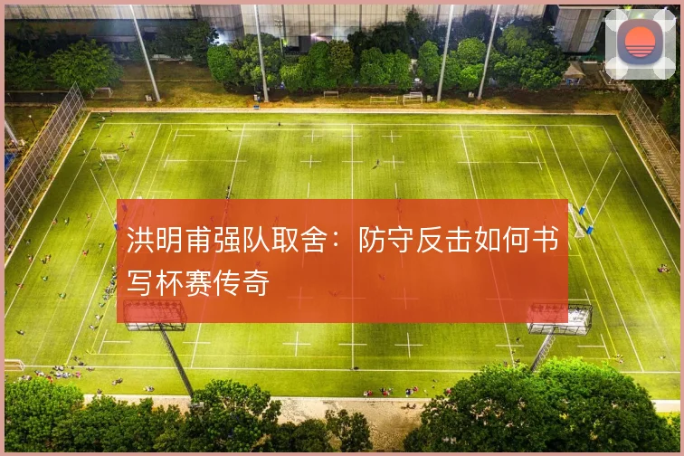 洪明甫强队取舍：防守反击如何书写杯赛传奇