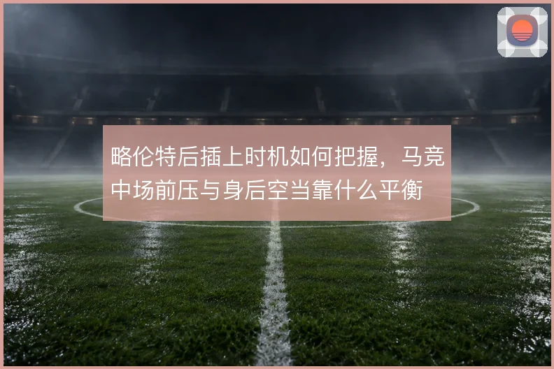 略伦特后插上时机如何把握，马竞中场前压与身后空当靠什么平衡