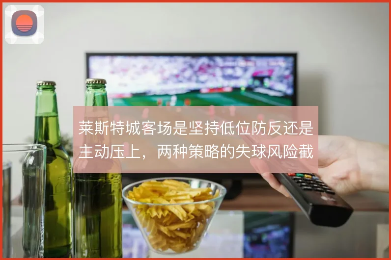 莱斯特城客场是坚持低位防反还是主动压上，两种策略的失球风险截然不同
