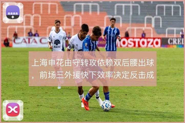 上海申花由守转攻依赖双后腰出球，前场三外援快下效率决定反击成色