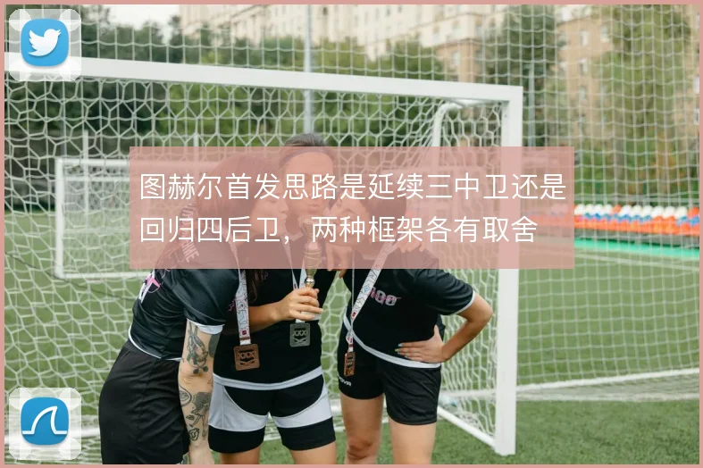 图赫尔首发思路是延续三中卫还是回归四后卫，两种框架各有取舍
