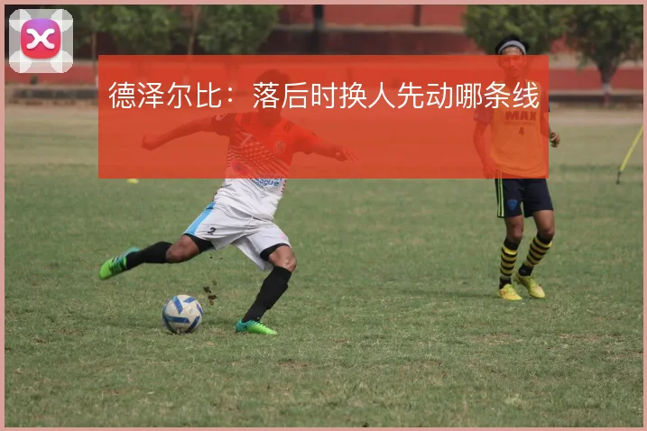 德泽尔比：落后时换人先动哪条线