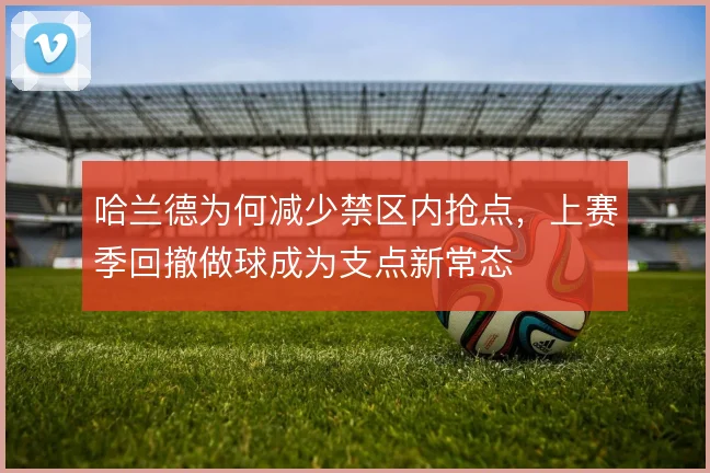 哈兰德为何减少禁区内抢点，上赛季回撤做球成为支点新常态